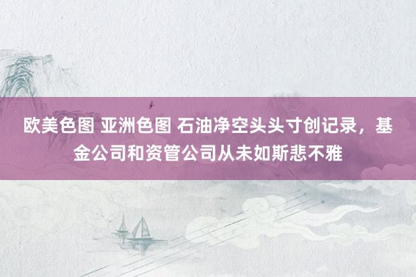 欧美色图 亚洲色图 石油净空头头寸创记录，基金公司和资管公司从未如斯悲不雅