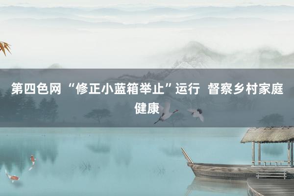 第四色网 “修正小蓝箱举止”运行  督察乡村家庭健康