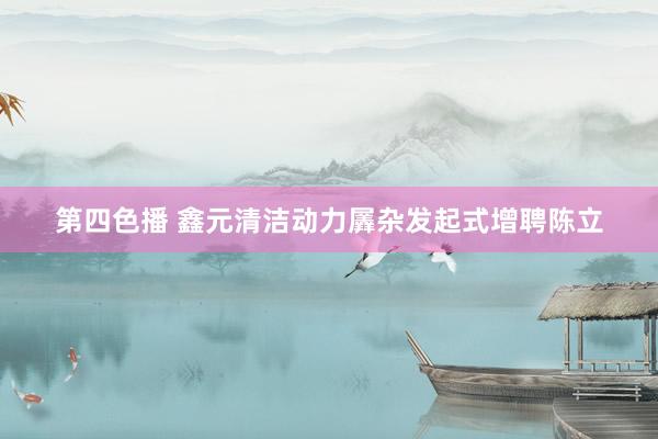 第四色播 鑫元清洁动力羼杂发起式增聘陈立