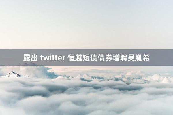 露出 twitter 恒越短债债券增聘吴胤希