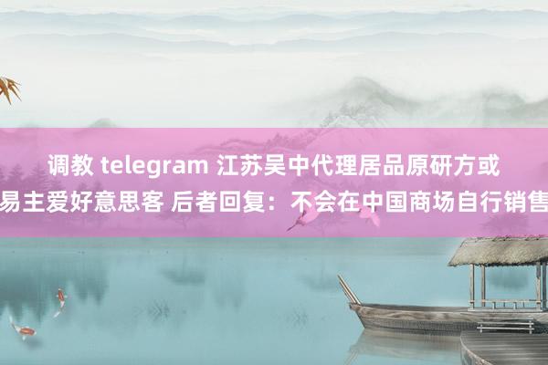调教 telegram 江苏吴中代理居品原研方或易主爱好意思客 后者回复：不会在中国商场自行销售