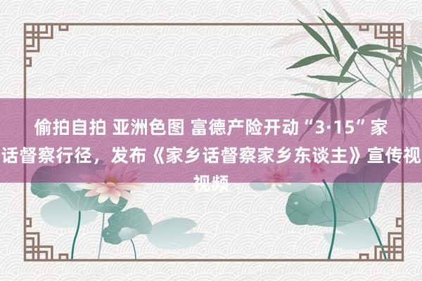 偷拍自拍 亚洲色图 富德产险开动“3·15”家乡话督察行径，发布《家乡话督察家乡东谈主》宣传视频