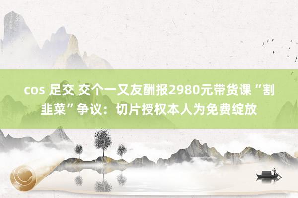 cos 足交 交个一又友酬报2980元带货课“割韭菜”争议：切片授权本人为免费绽放