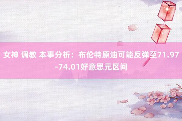 女神 调教 本事分析：布伦特原油可能反弹至71.97-74.01好意思元区间