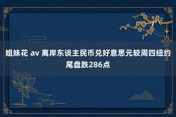 姐妹花 av 离岸东谈主民币兑好意思元较周四纽约尾盘跌286点