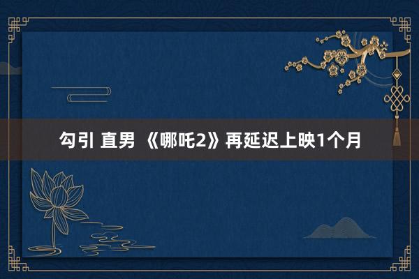 勾引 直男 《哪吒2》再延迟上映1个月