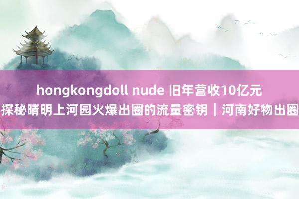 hongkongdoll nude 旧年营收10亿元，探秘晴明上河园火爆出圈的流量密钥｜河南好物出圈记