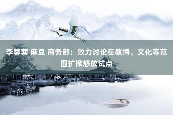 李蓉蓉 麻豆 商务部：效力讨论在教悔、文化等范围扩掀怒放试点